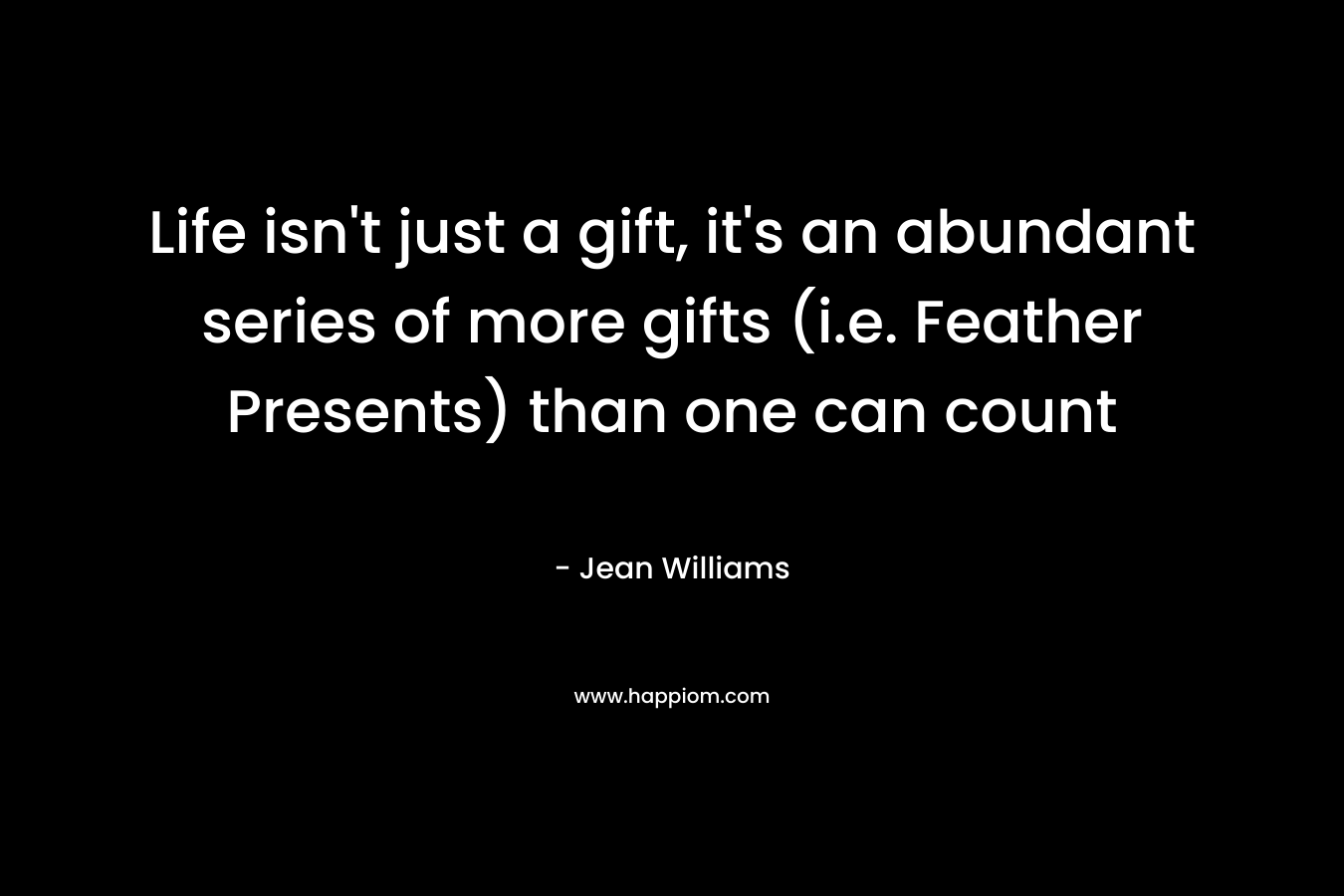 Life isn’t just a gift, it’s an abundant series of more gifts (i.e. Feather Presents) than one can count – Jean  Williams