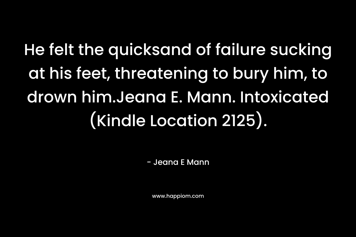 He felt the quicksand of failure sucking at his feet, threatening to bury him, to drown him.Jeana E. Mann. Intoxicated (Kindle Location 2125). – Jeana E Mann