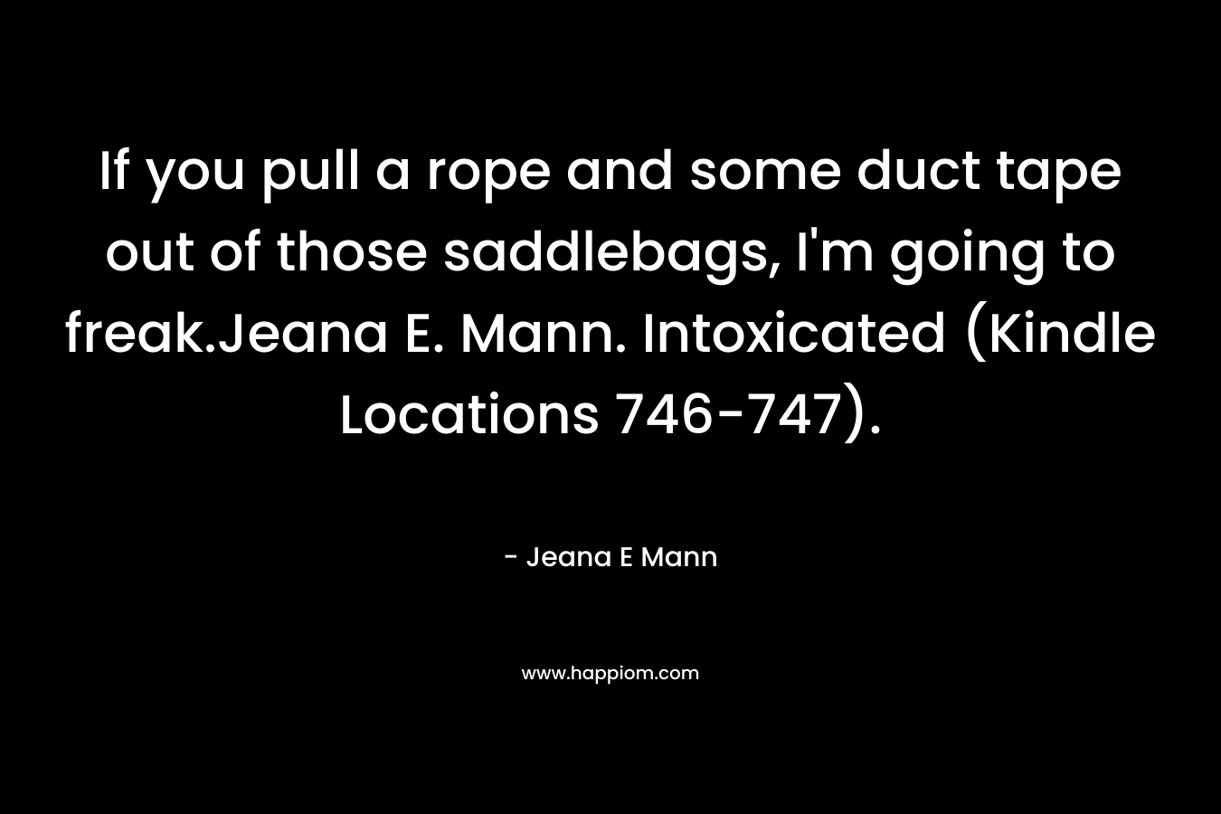If you pull a rope and some duct tape out of those saddlebags, I’m going to freak.Jeana E. Mann. Intoxicated (Kindle Locations 746-747). – Jeana E Mann
