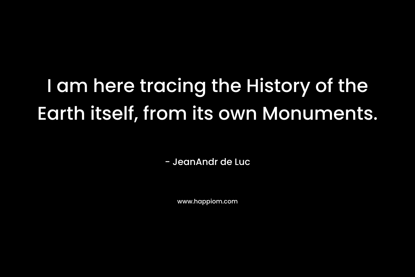I am here tracing the History of the Earth itself, from its own Monuments. – JeanAndr de Luc
