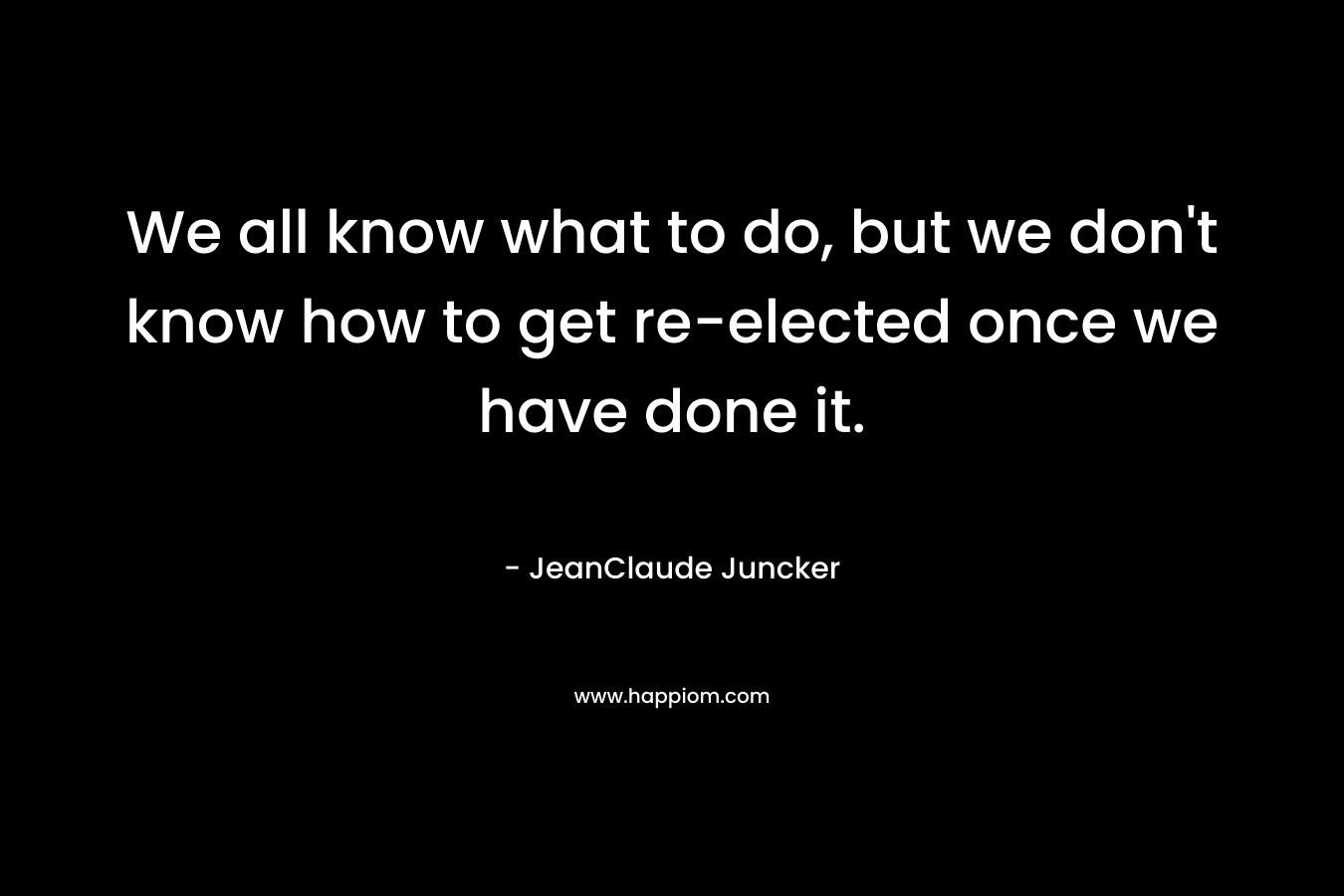 We all know what to do, but we don’t know how to get re-elected once we have done it. – JeanClaude Juncker