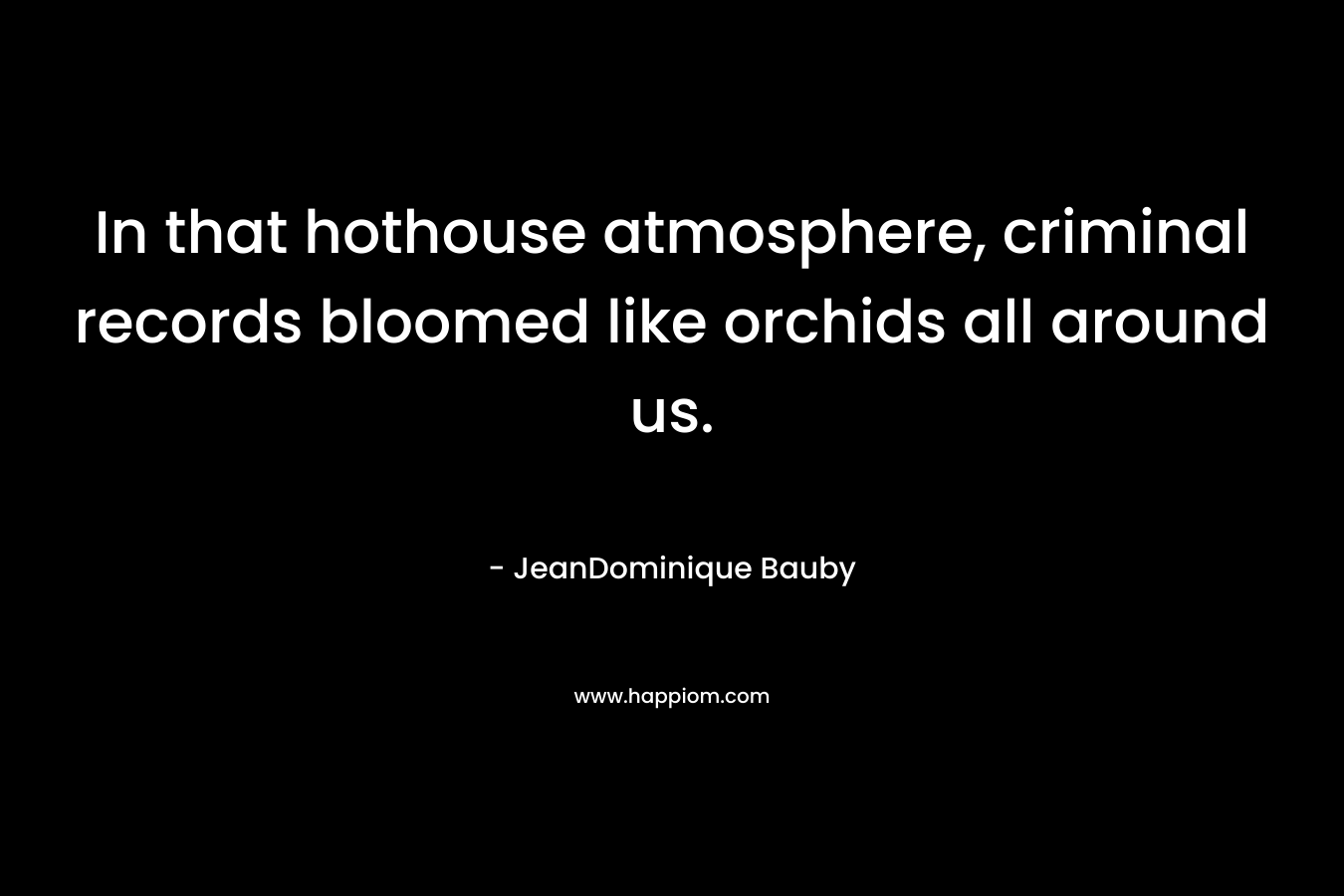 In that hothouse atmosphere, criminal records bloomed like orchids all around us. – JeanDominique Bauby