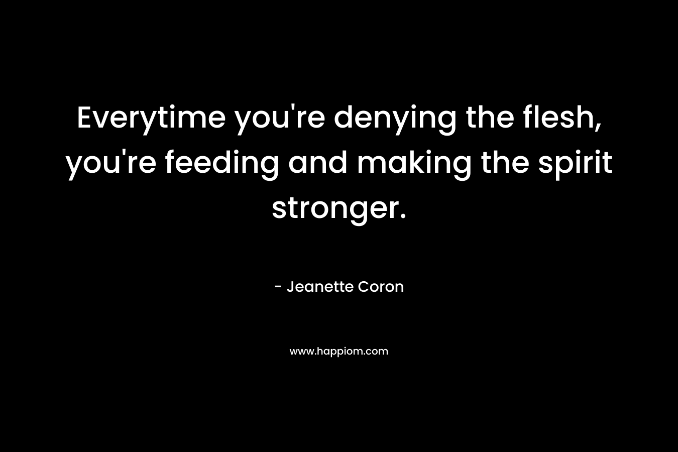 Everytime you're denying the flesh, you're feeding and making the spirit stronger.