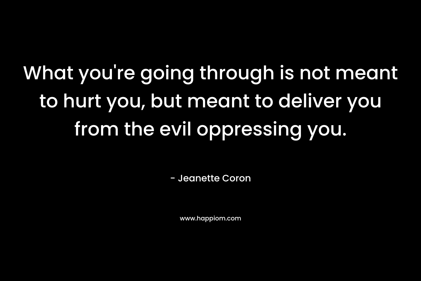 What you're going through is not meant to hurt you, but meant to deliver you from the evil oppressing you.