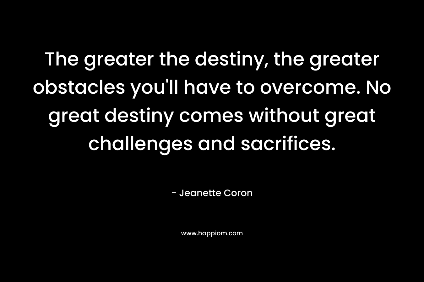 The greater the destiny, the greater obstacles you'll have to overcome. No great destiny comes without great challenges and sacrifices.