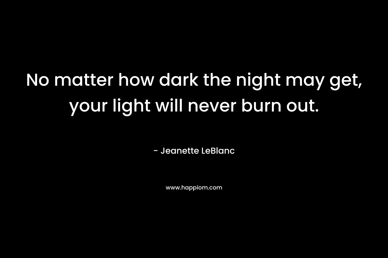 No matter how dark the night may get, your light will never burn out.