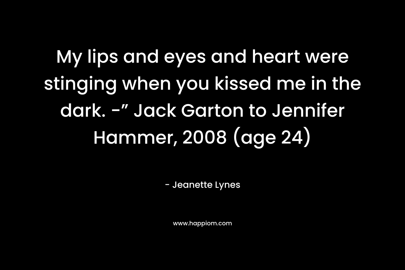 My lips and eyes and heart were stinging when you kissed me in the dark. -” Jack Garton to Jennifer Hammer, 2008 (age 24) – Jeanette Lynes