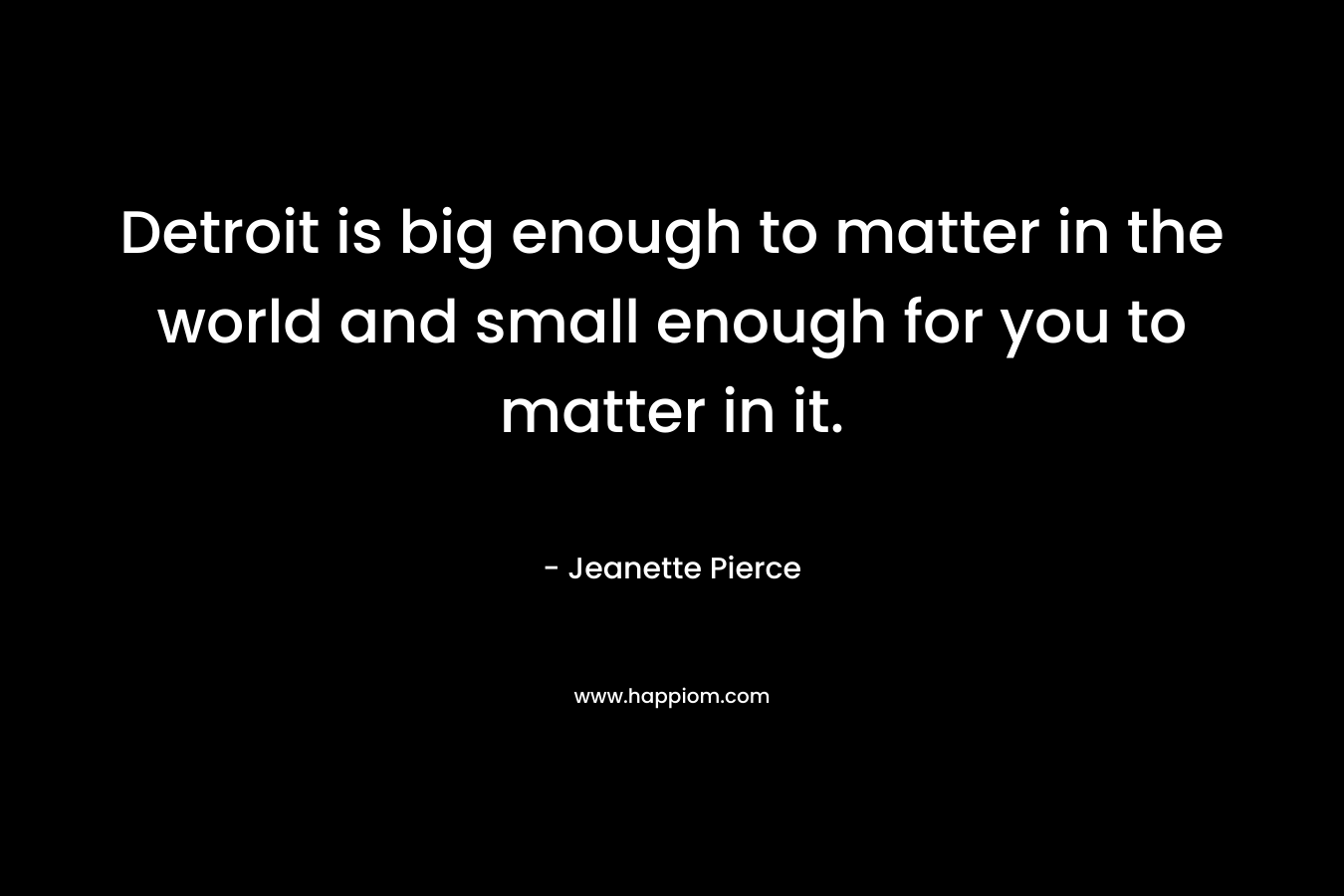 Detroit is big enough to matter in the world and small enough for you to matter in it. – Jeanette Pierce