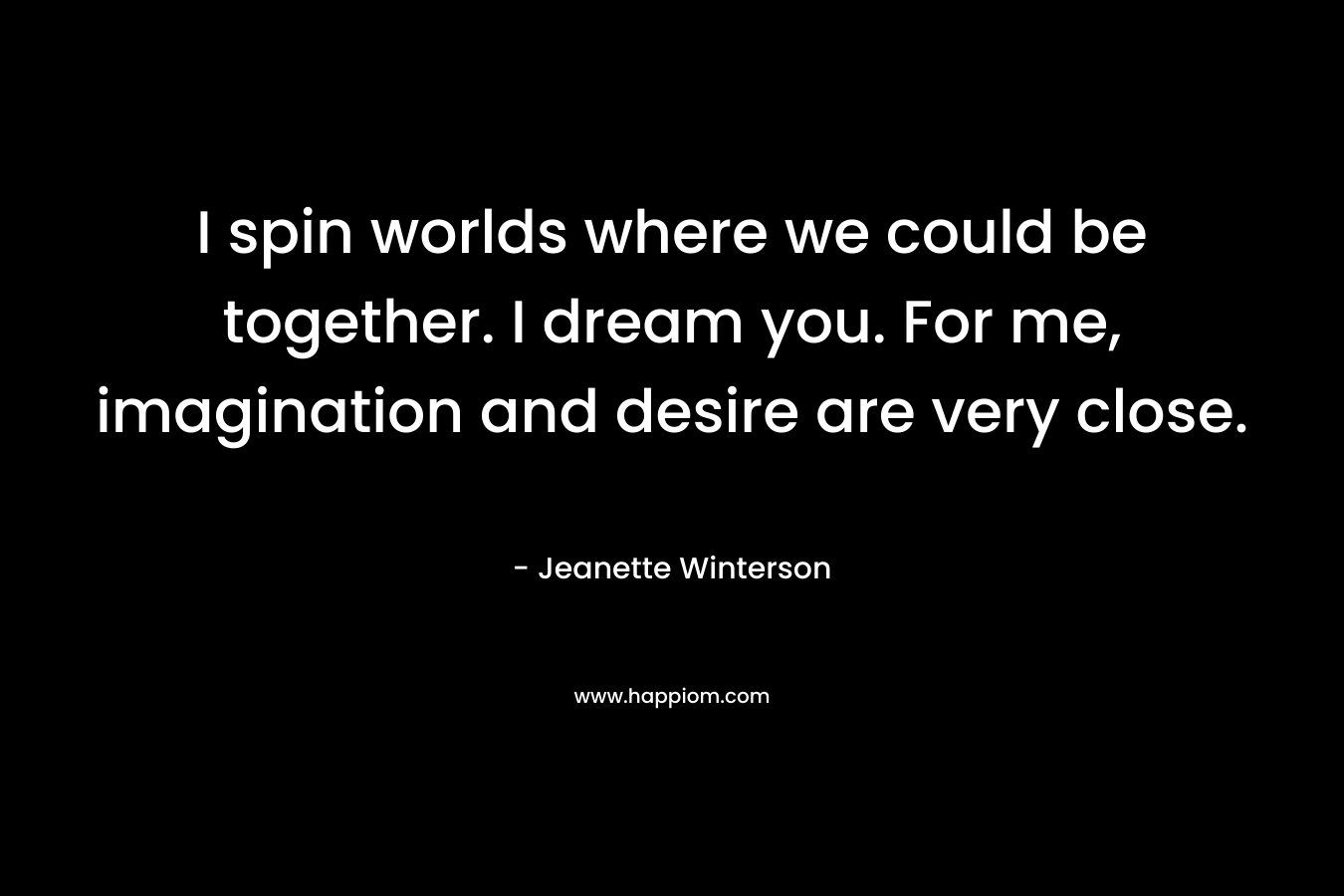 I spin worlds where we could be together. I dream you. For me, imagination and desire are very close.