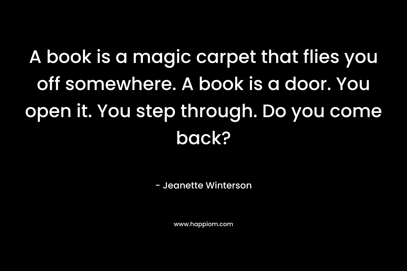 A book is a magic carpet that flies you off somewhere. A book is a door. You open it. You step through. Do you come back?