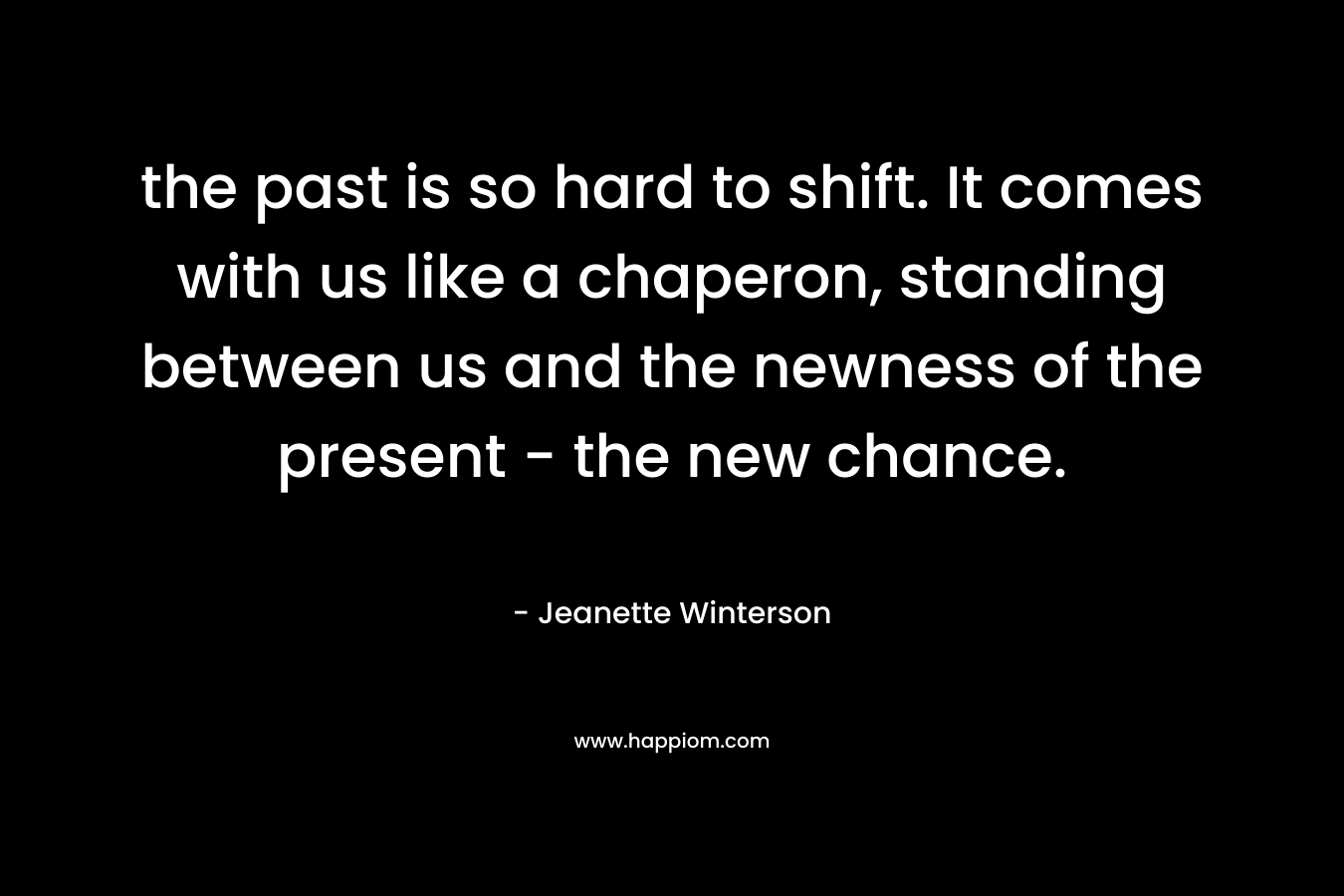 the past is so hard to shift. It comes with us like a chaperon, standing between us and the newness of the present - the new chance.
