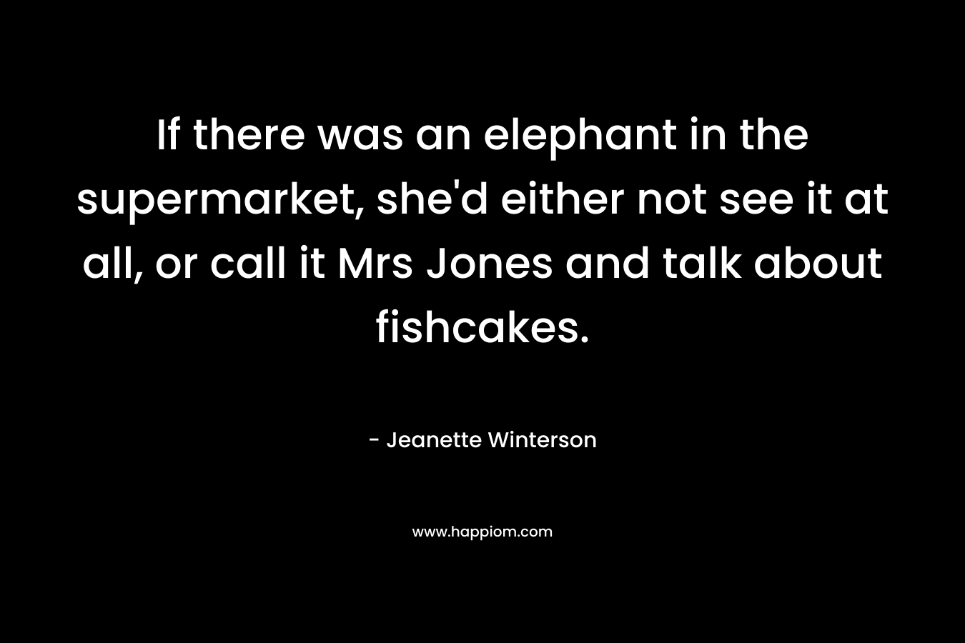 If there was an elephant in the supermarket, she’d either not see it at all, or call it Mrs Jones and talk about fishcakes. – Jeanette Winterson