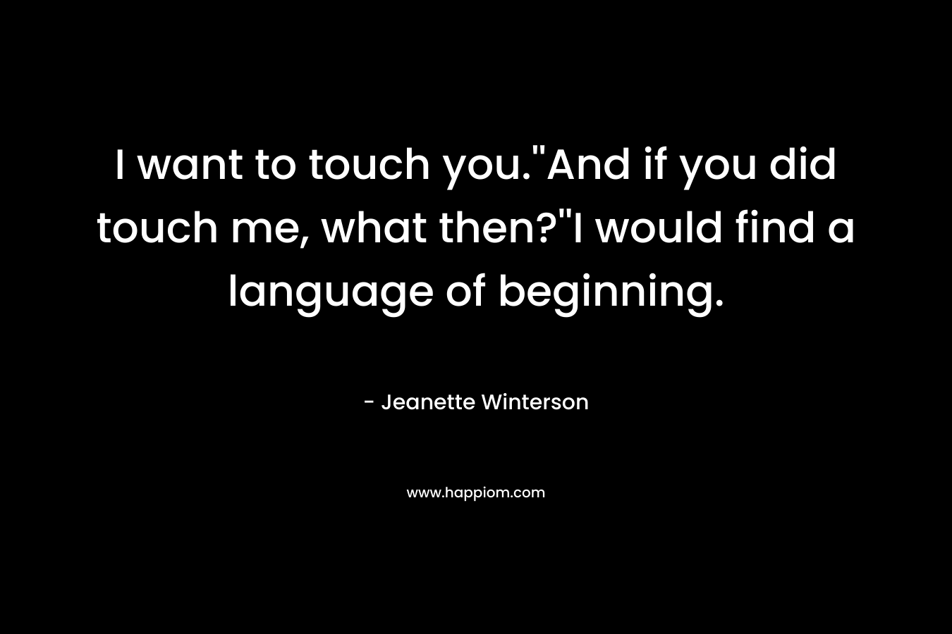 I want to touch you.”And if you did touch me, what then?”I would find a language of beginning. – Jeanette Winterson