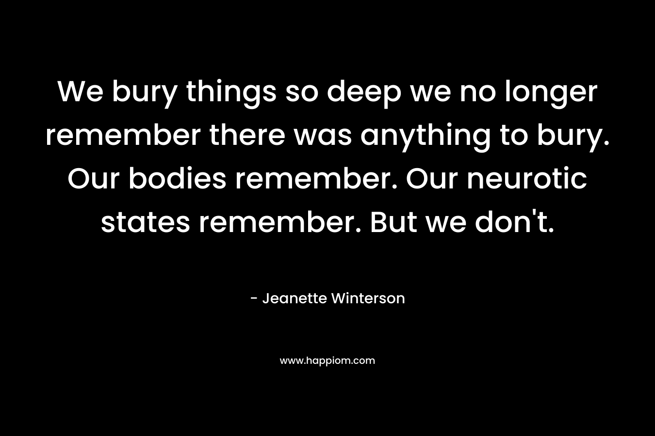 We bury things so deep we no longer remember there was anything to bury. Our bodies remember. Our neurotic states remember. But we don't.