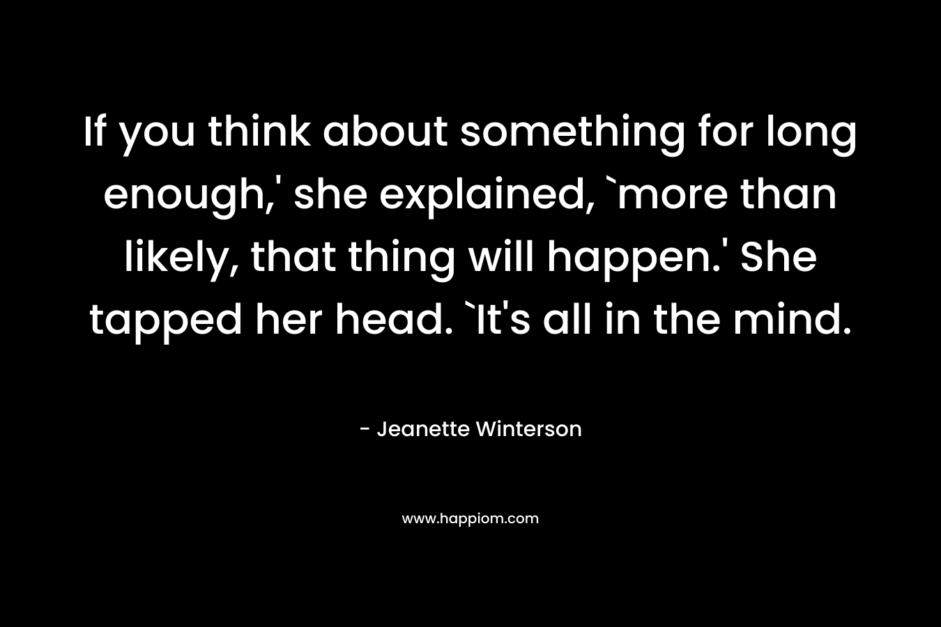 If you think about something for long enough,’ she explained, `more than likely, that thing will happen.’ She tapped her head. `It’s all in the mind. – Jeanette Winterson