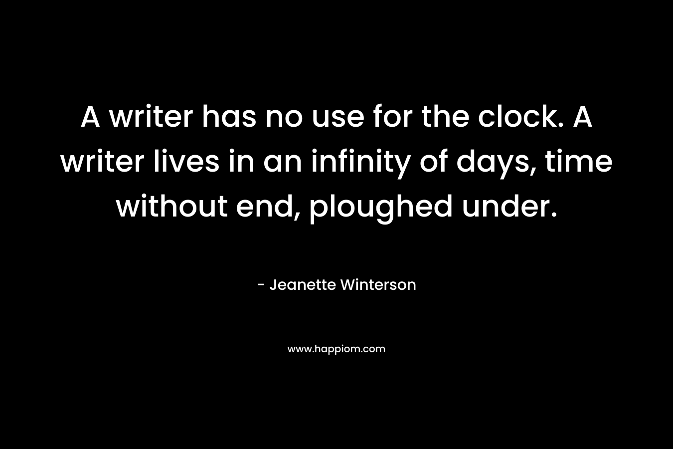A writer has no use for the clock. A writer lives in an infinity of days, time without end, ploughed under. – Jeanette Winterson