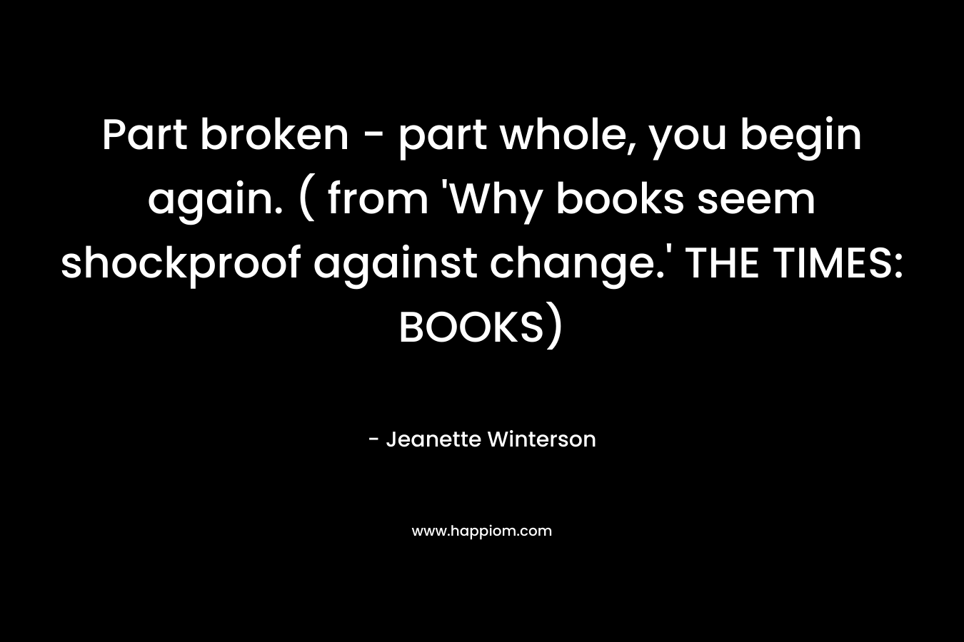 Part broken - part whole, you begin again. ( from 'Why books seem shockproof against change.' THE TIMES: BOOKS)