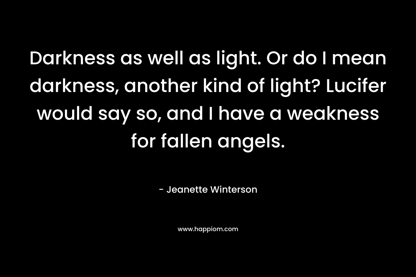 Darkness as well as light. Or do I mean darkness, another kind of light? Lucifer would say so, and I have a weakness for fallen angels.