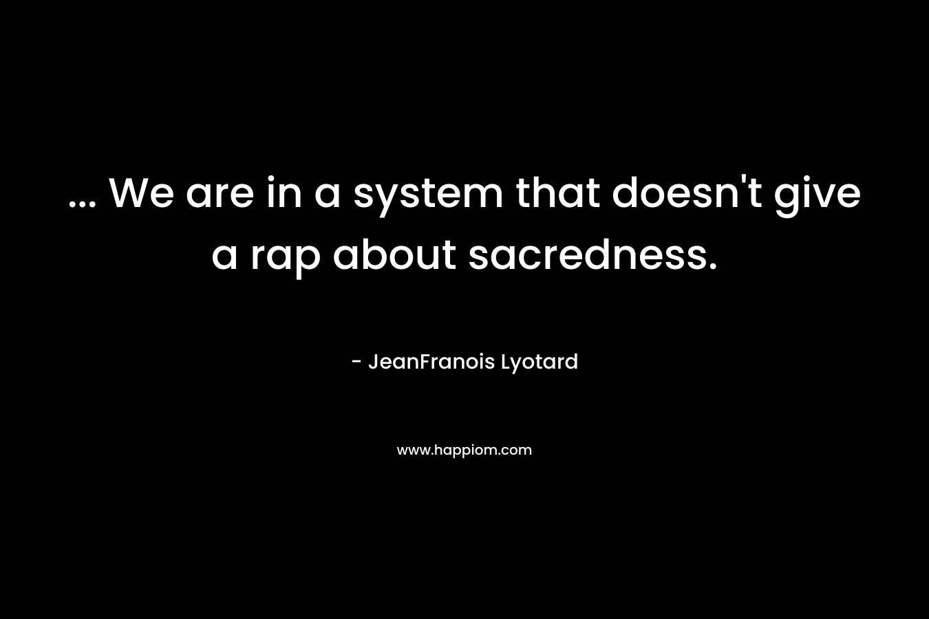 … We are in a system that doesn’t give a rap about sacredness. – JeanFranois Lyotard