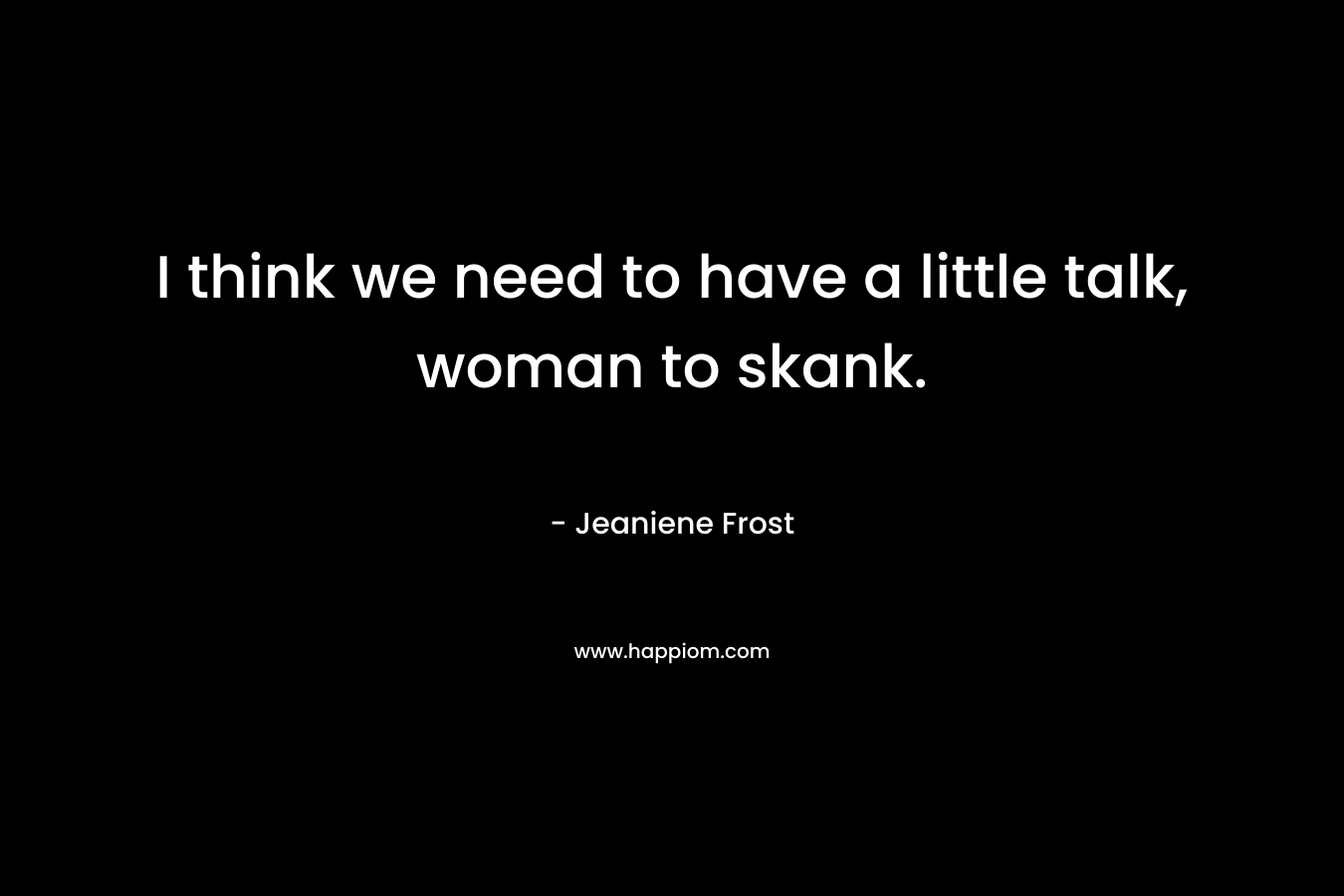 I think we need to have a little talk, woman to skank. – Jeaniene Frost