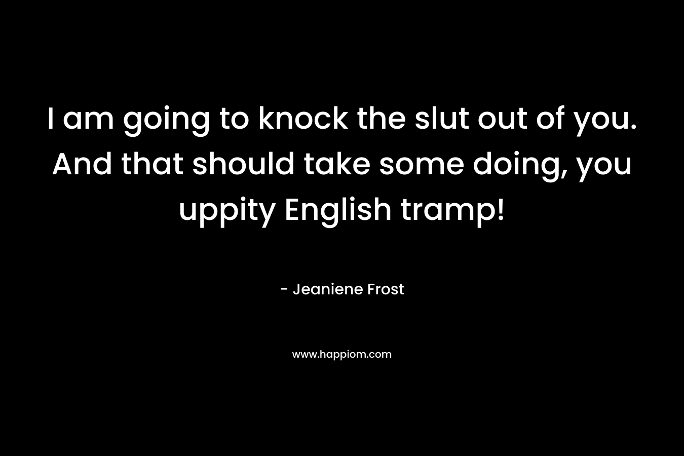 I am going to knock the slut out of you. And that should take some doing, you uppity English tramp!