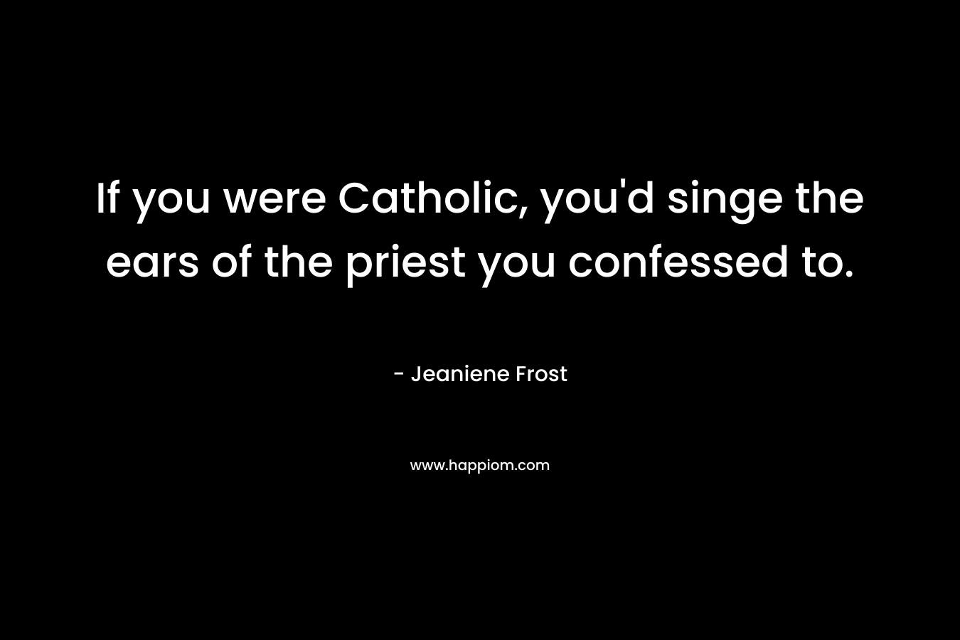 If you were Catholic, you’d singe the ears of the priest you confessed to. – Jeaniene Frost