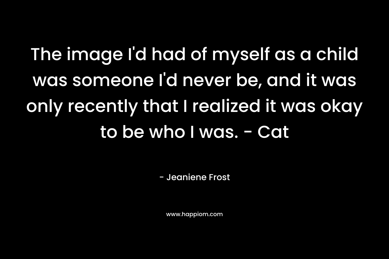 The image I’d had of myself as a child was someone I’d never be, and it was only recently that I realized it was okay to be who I was. – Cat – Jeaniene Frost