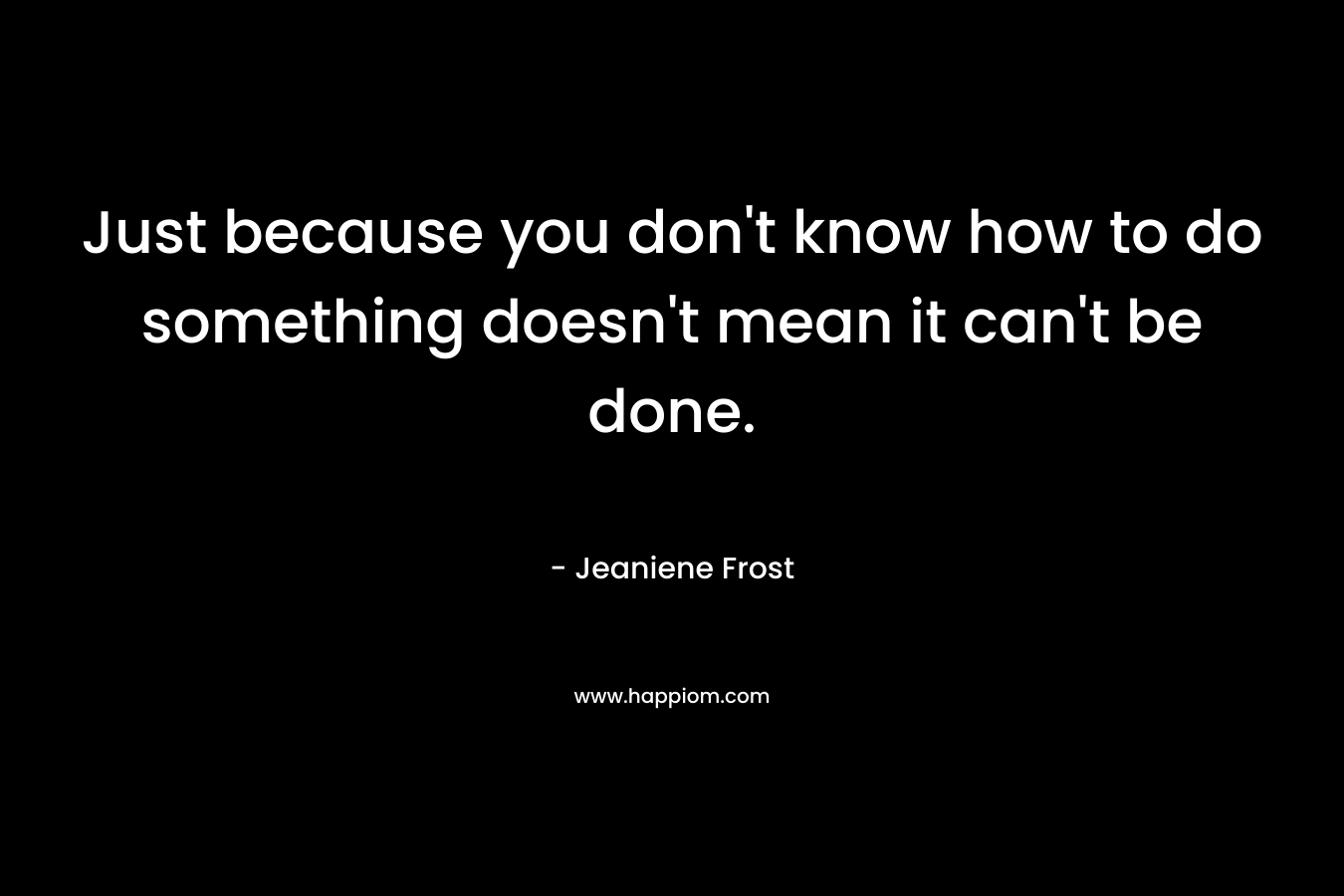 Just because you don't know how to do something doesn't mean it can't be done.