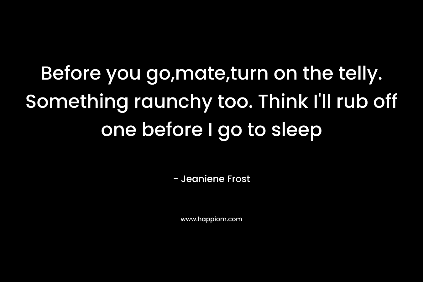 Before you go,mate,turn on the telly. Something raunchy too. Think I’ll rub off one before I go to sleep – Jeaniene Frost