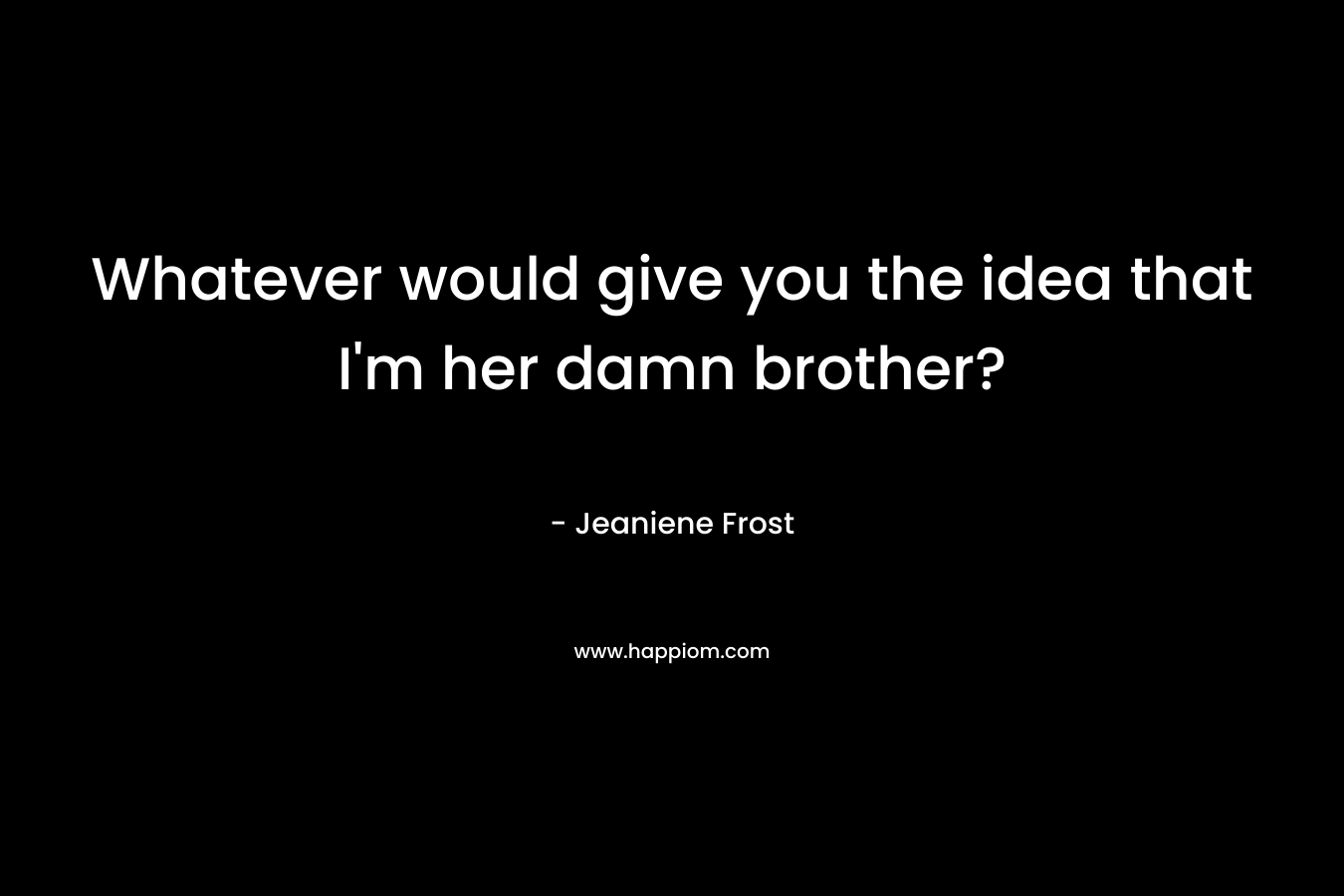 Whatever would give you the idea that I'm her damn brother?