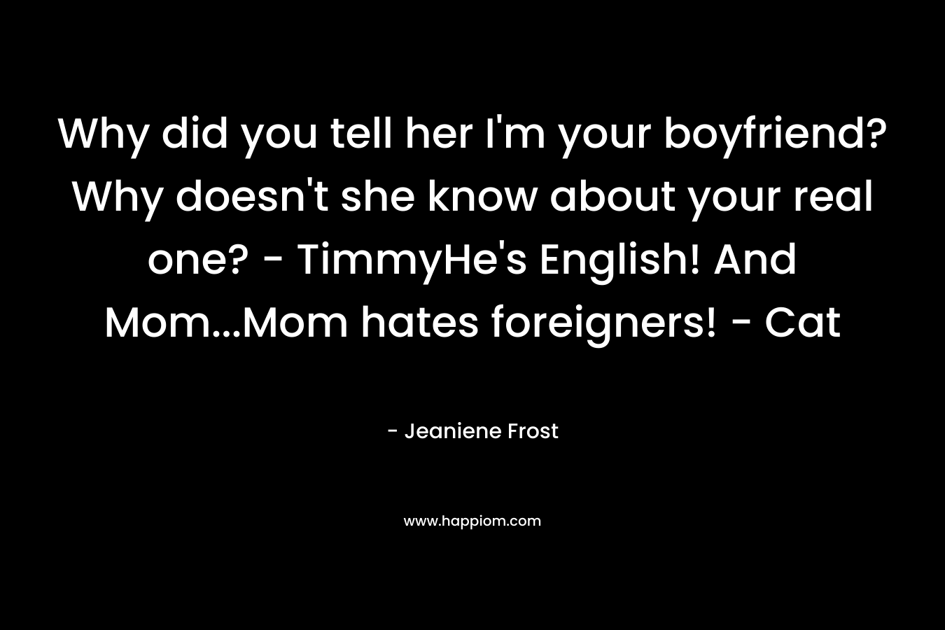 Why did you tell her I’m your boyfriend? Why doesn’t she know about your real one? – TimmyHe’s English! And Mom…Mom hates foreigners! – Cat – Jeaniene Frost