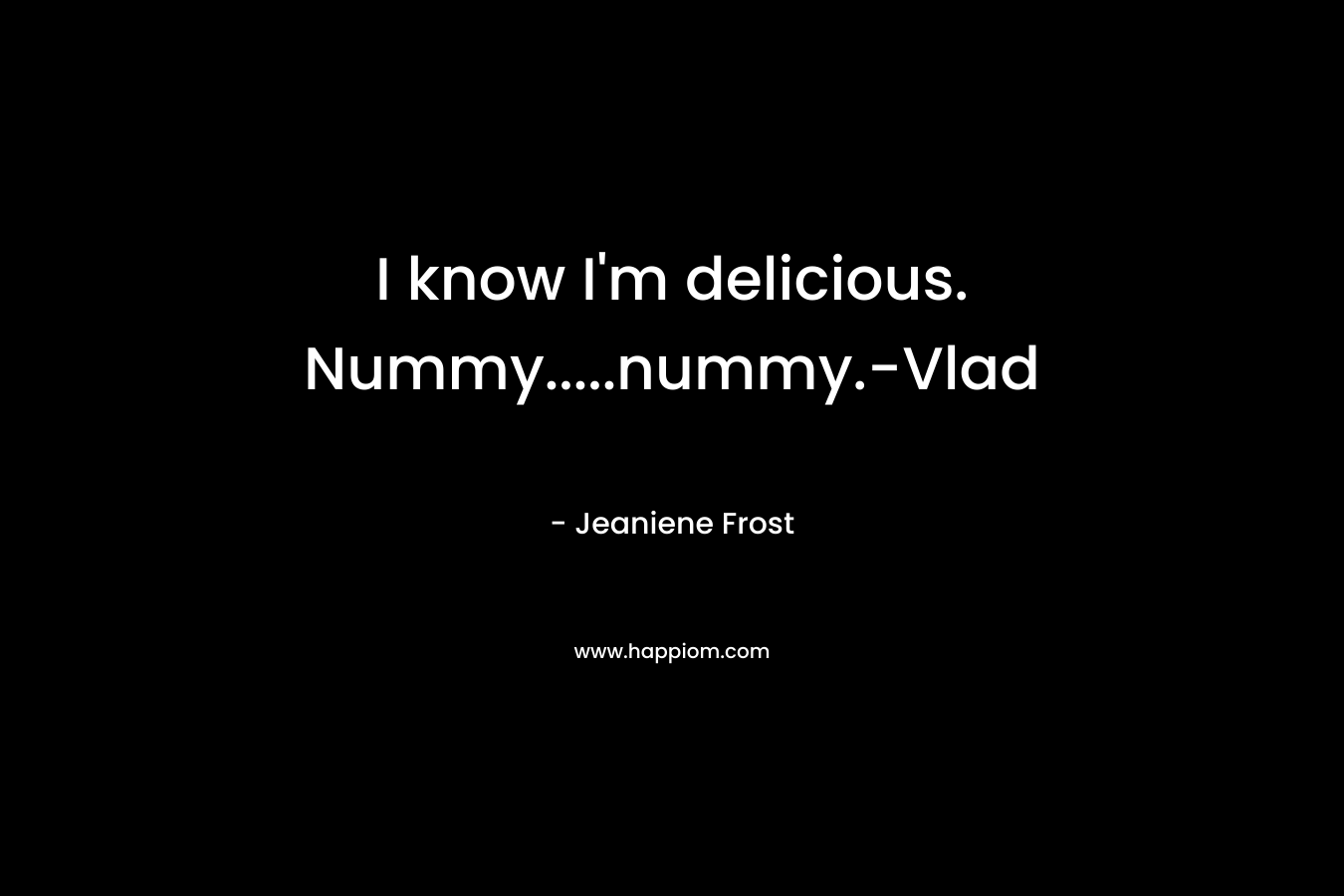 I know I’m delicious. Nummy…..nummy.-Vlad – Jeaniene Frost