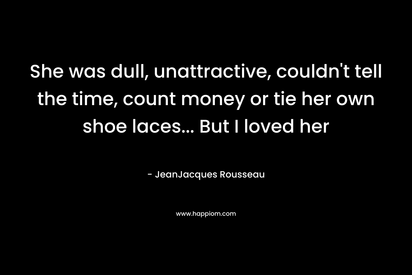 She was dull, unattractive, couldn’t tell the time, count money or tie her own shoe laces… But I loved her – JeanJacques Rousseau