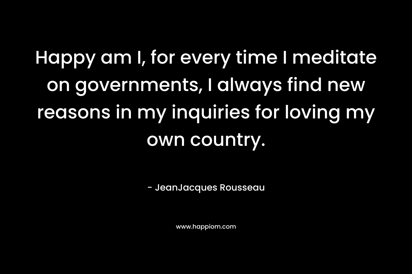 Happy am I, for every time I meditate on governments, I always find new reasons in my inquiries for loving my own country. – JeanJacques Rousseau
