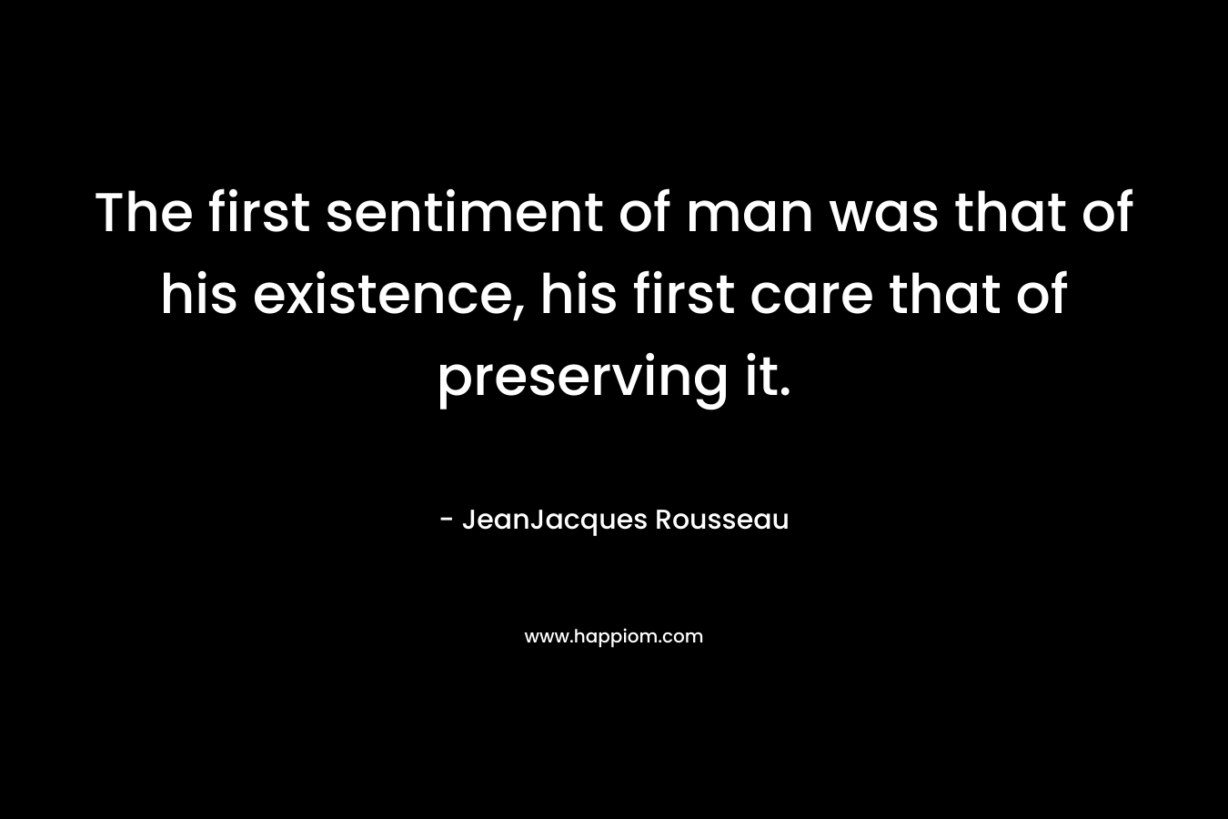 The first sentiment of man was that of his existence, his first care that of preserving it. – JeanJacques Rousseau