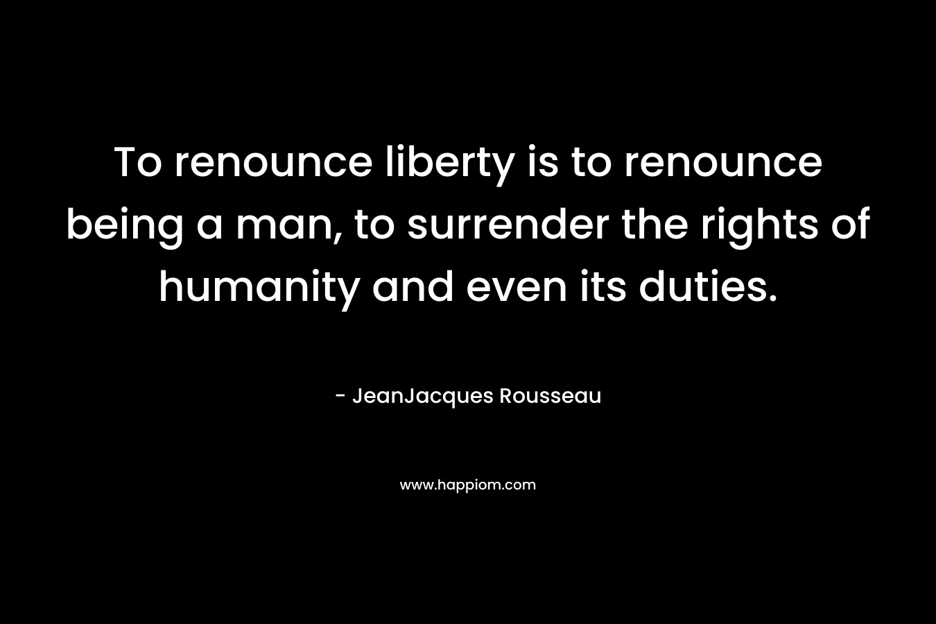 To renounce liberty is to renounce being a man, to surrender the rights of humanity and even its duties. – JeanJacques Rousseau