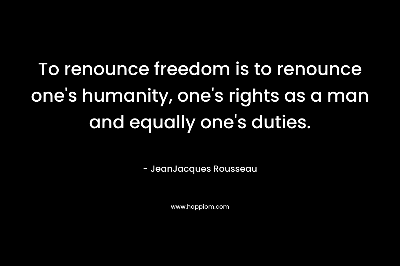 To renounce freedom is to renounce one’s humanity, one’s rights as a man and equally one’s duties. – JeanJacques Rousseau