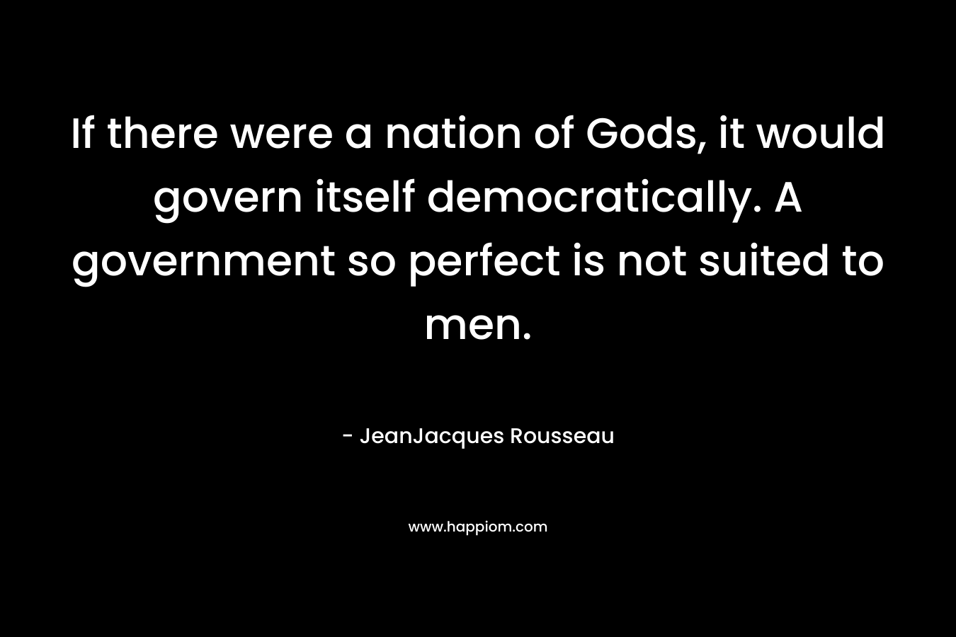 If there were a nation of Gods, it would govern itself democratically. A government so perfect is not suited to men. – JeanJacques Rousseau