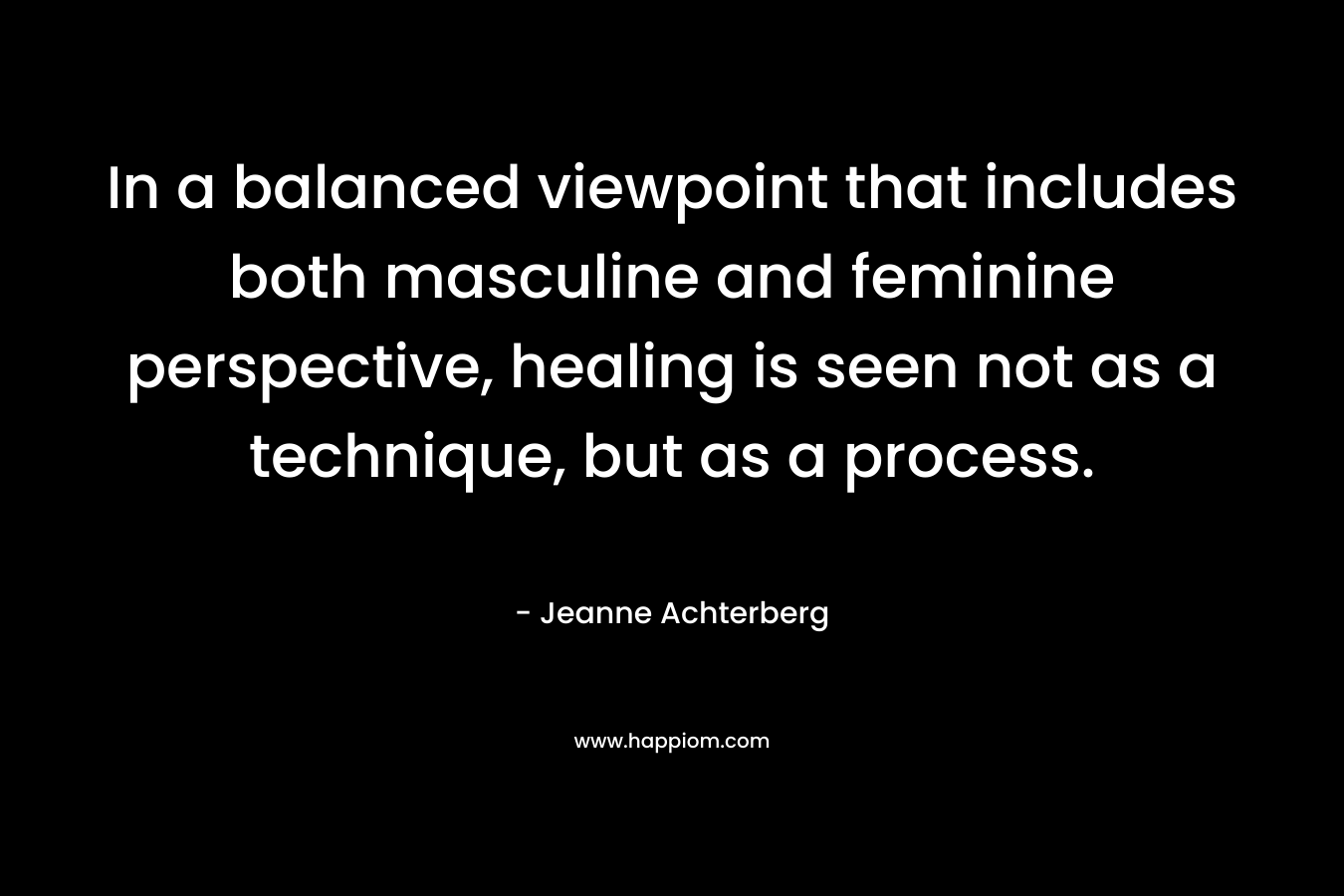 In a balanced viewpoint that includes both masculine and feminine perspective, healing is seen not as a technique, but as a process. – Jeanne Achterberg