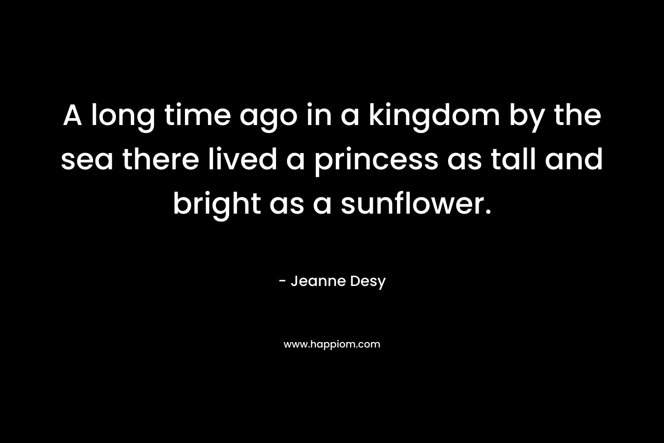 A long time ago in a kingdom by the sea there lived a princess as tall and bright as a sunflower. – Jeanne Desy
