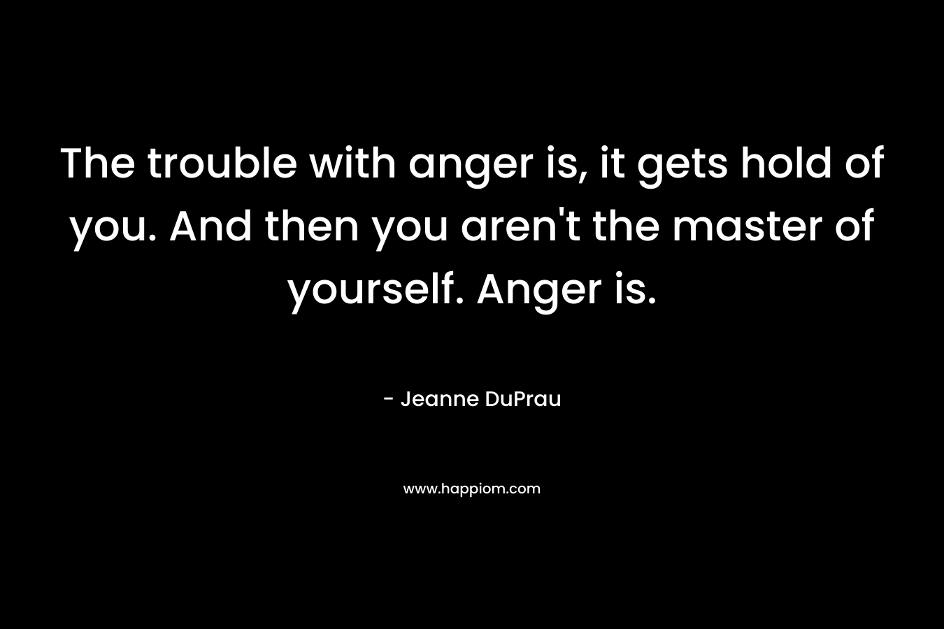 The trouble with anger is, it gets hold of you. And then you aren’t the master of yourself. Anger is. – Jeanne DuPrau