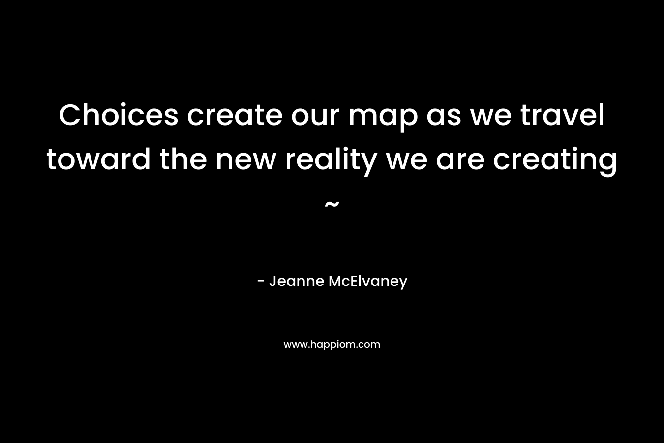 Choices create our map as we travel toward the new reality we are creating ~