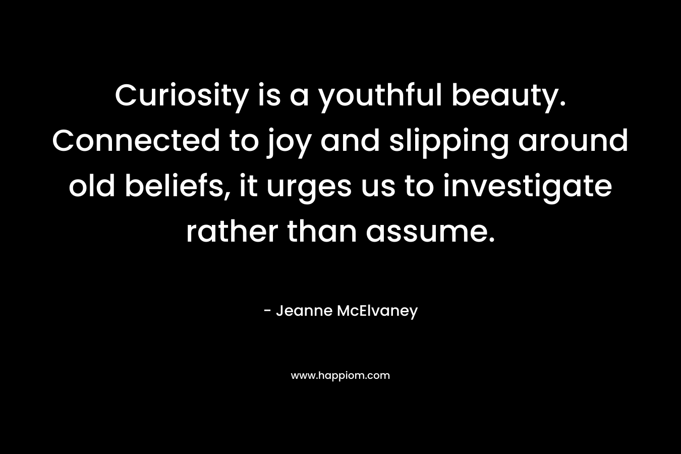 Curiosity is a youthful beauty. Connected to joy and slipping around old beliefs, it urges us to investigate rather than assume. – Jeanne McElvaney