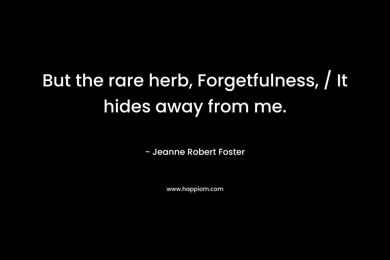 But the rare herb, Forgetfulness, / It hides away from me. – Jeanne Robert Foster