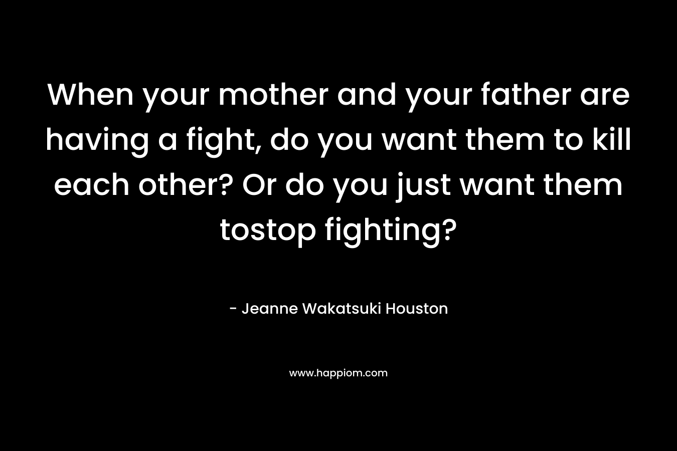 When your mother and your father are having a fight, do you want them to kill each other? Or do you just want them tostop fighting? – Jeanne Wakatsuki Houston