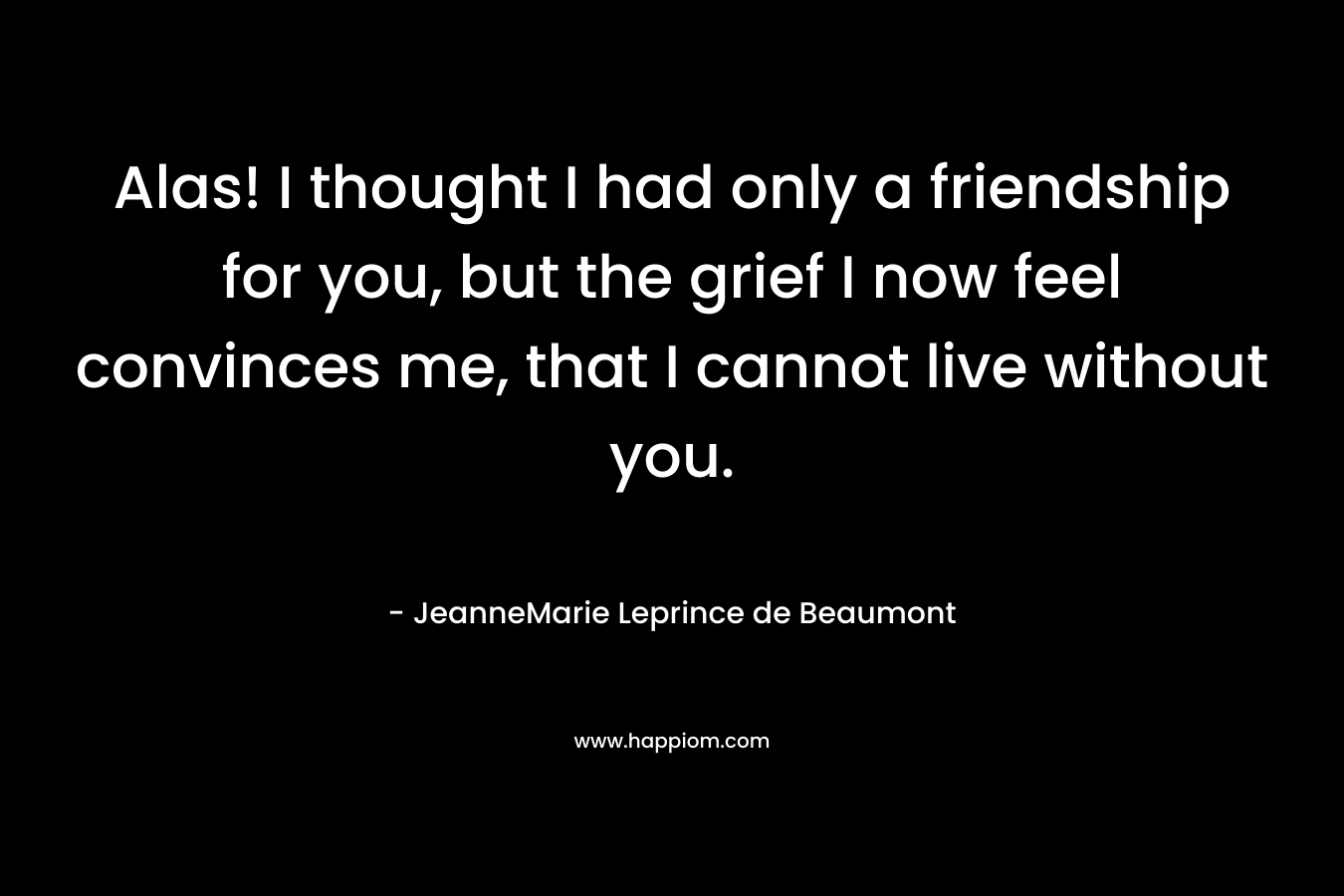 Alas! I thought I had only a friendship for you, but the grief I now feel convinces me, that I cannot live without you. – JeanneMarie Leprince de Beaumont