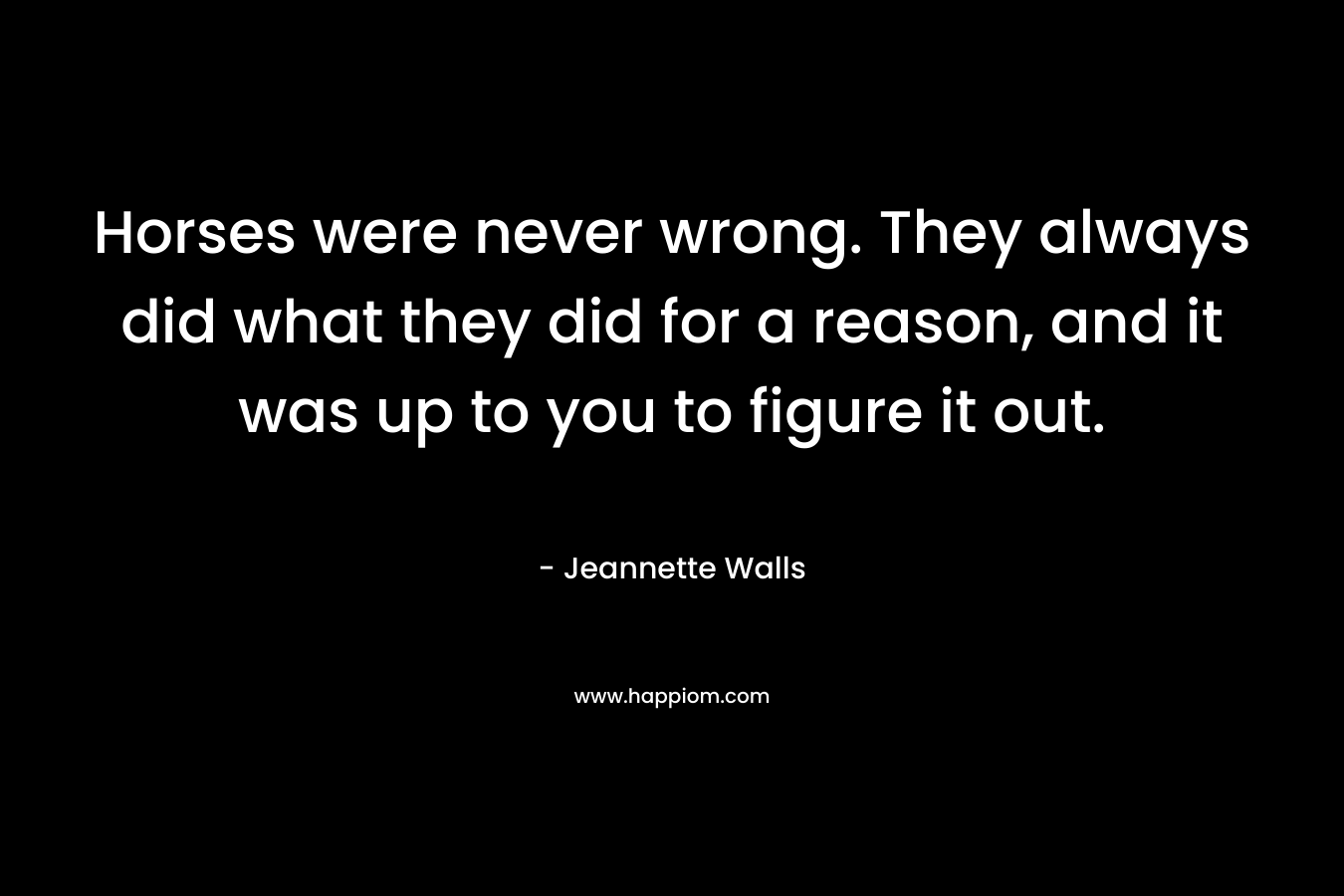 Horses were never wrong. They always did what they did for a reason, and it was up to you to figure it out. – Jeannette Walls