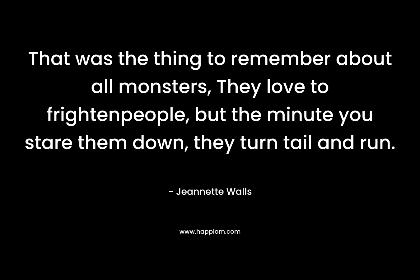 That was the thing to remember about all monsters, They love to frightenpeople, but the minute you stare them down, they turn tail and run. – Jeannette Walls