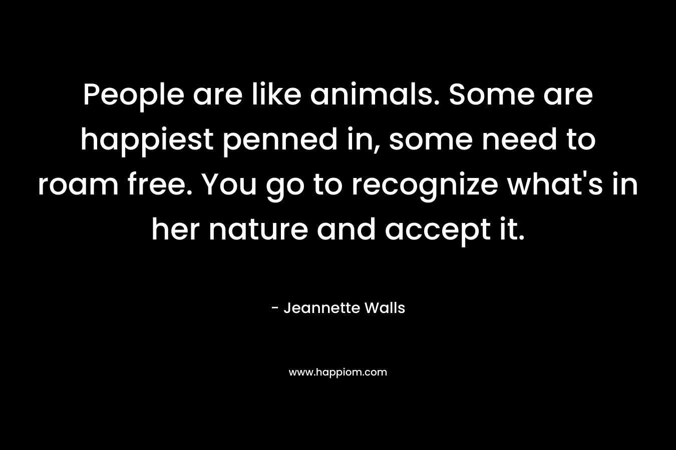 People are like animals. Some are happiest penned in, some need to roam free. You go to recognize what’s in her nature and accept it. – Jeannette Walls