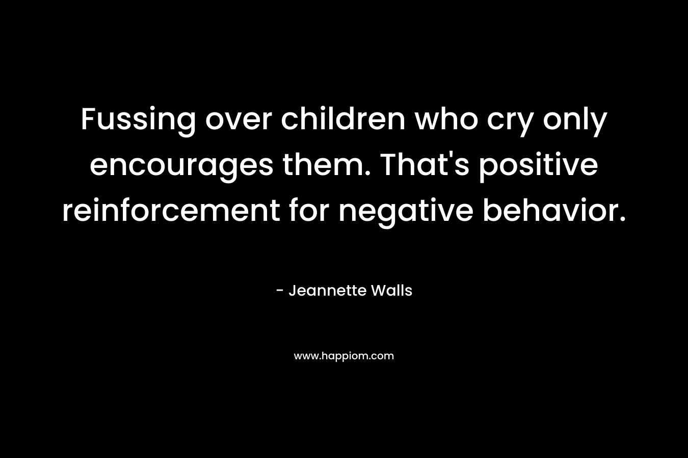 Fussing over children who cry only encourages them. That's positive reinforcement for negative behavior.